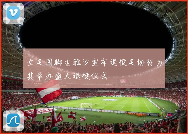 女足国脚古雅沙宣布退役足协将为其举办盛大退役仪式