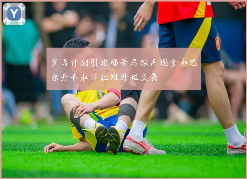 罗马计划引进福蒂尼拟用现金加巴尔丹齐和沙拉维外租交易