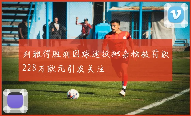 利雅得胜利因球迷投掷杂物被罚款228万欧元引发关注