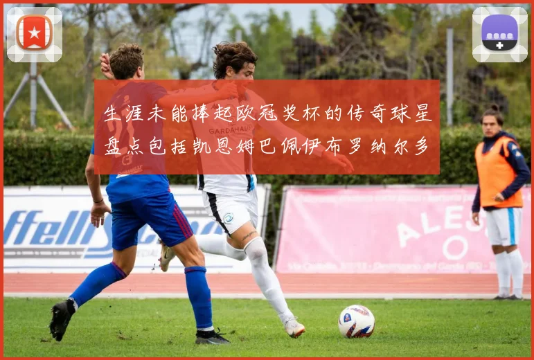 生涯未能捧起欧冠奖杯的传奇球星盘点包括凯恩姆巴佩伊布罗纳尔多等