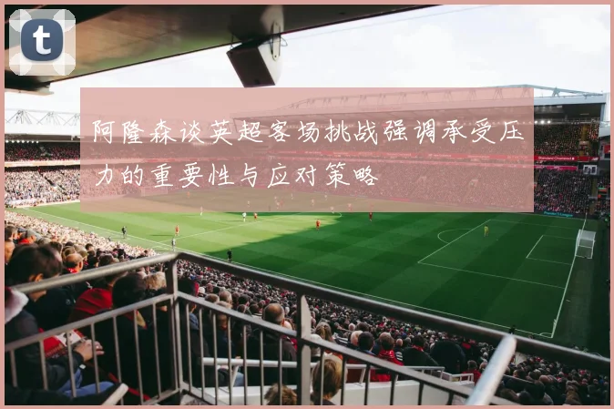 阿隆森谈英超客场挑战强调承受压力的重要性与应对策略