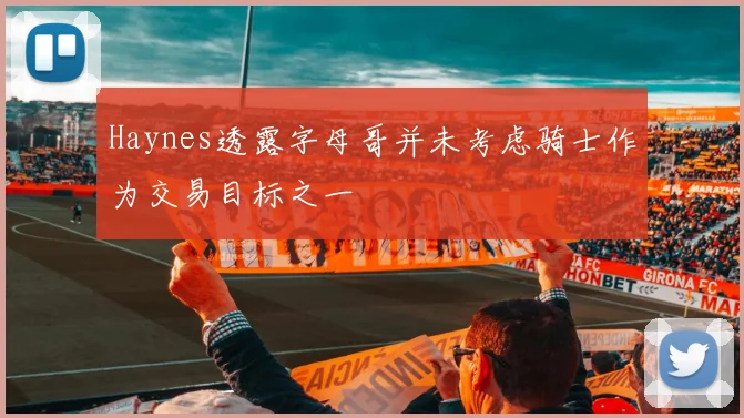 Haynes透露字母哥并未考虑骑士作为交易目标之一