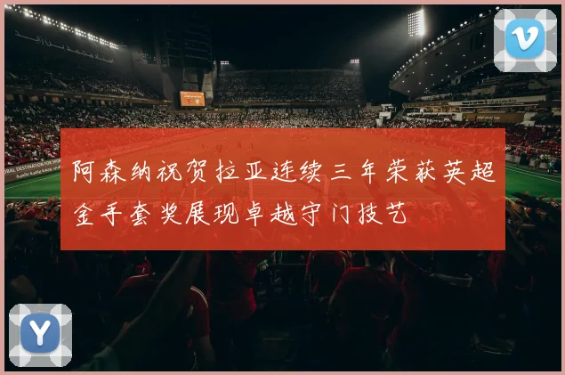阿森纳祝贺拉亚连续三年荣获英超金手套奖展现卓越守门技艺