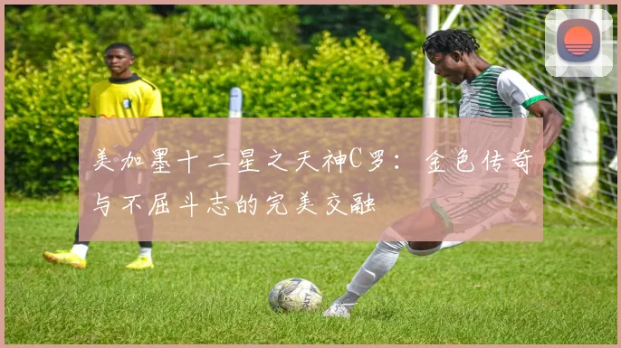 美加墨十二星之天神C罗：金色传奇与不屈斗志的完美交融