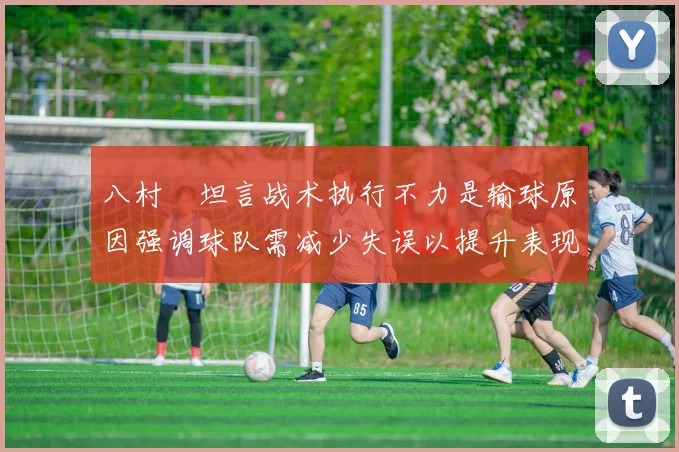 八村塁坦言战术执行不力是输球原因强调球队需减少失误以提升表现