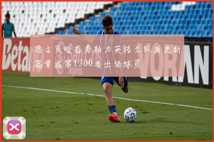 恩古莫哈首秀助力英格兰队历史新篇章成第1300名出场球员