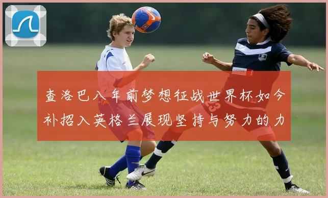查洛巴八年前梦想征战世界杯如今补招入英格兰展现坚持与努力的力量