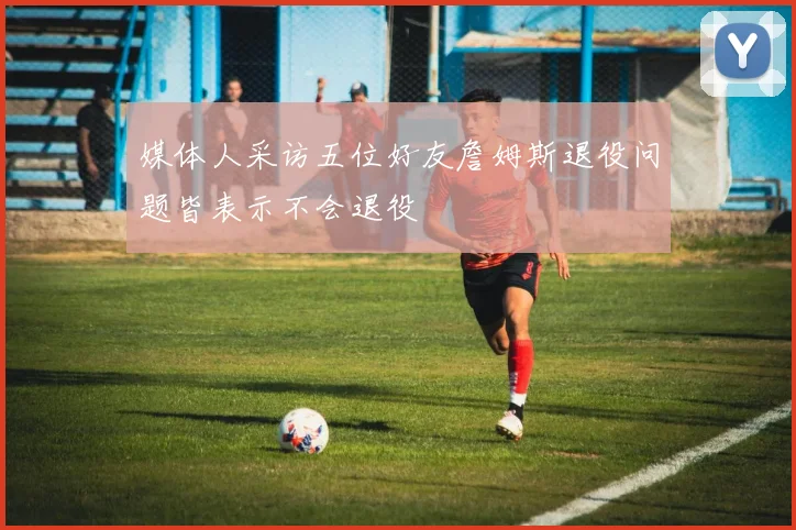 媒体人采访五位好友詹姆斯退役问题皆表示不会退役