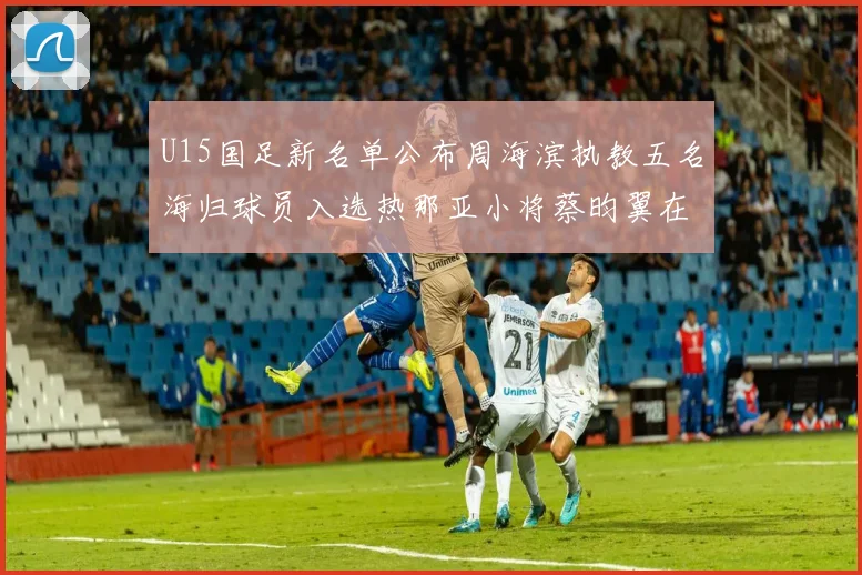 U15国足新名单公布周海滨执教五名海归球员入选热那亚小将蔡昀翼在列