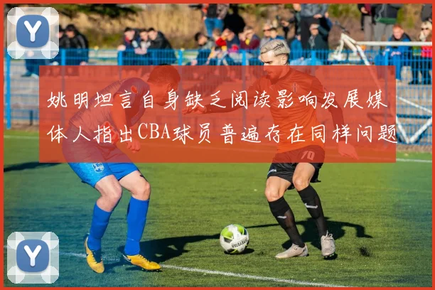 姚明坦言自身缺乏阅读影响发展媒体人指出CBA球员普遍存在同样问题