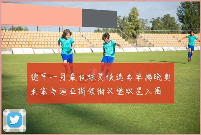 德甲一月最佳球员候选名单揭晓奥利塞与迪亚斯领衔汉堡双星入围