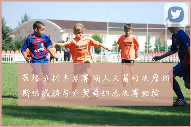 蒂格分析季后赛湖人火箭对决詹姆斯的威胁与东契奇的总决赛经验
