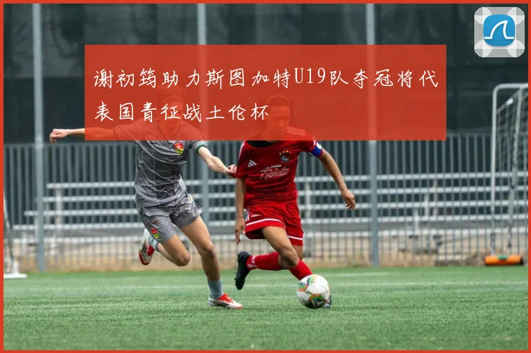 谢初筠助力斯图加特U19队夺冠将代表国青征战土伦杯