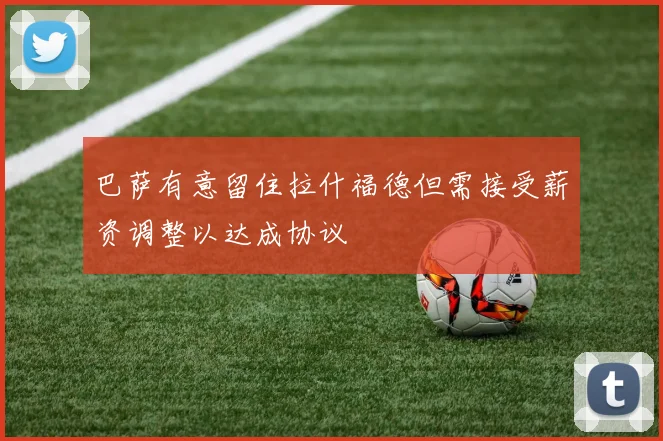 巴萨有意留住拉什福德但需接受薪资调整以达成协议