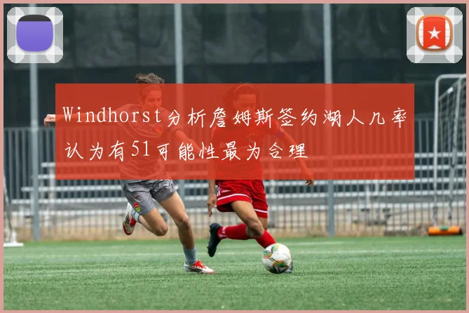 Windhorst分析詹姆斯签约湖人几率认为有51可能性最为合理