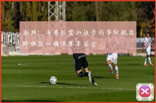 澎湃：海港队需加快步伐争取脱离降级区以确保赛季安全
