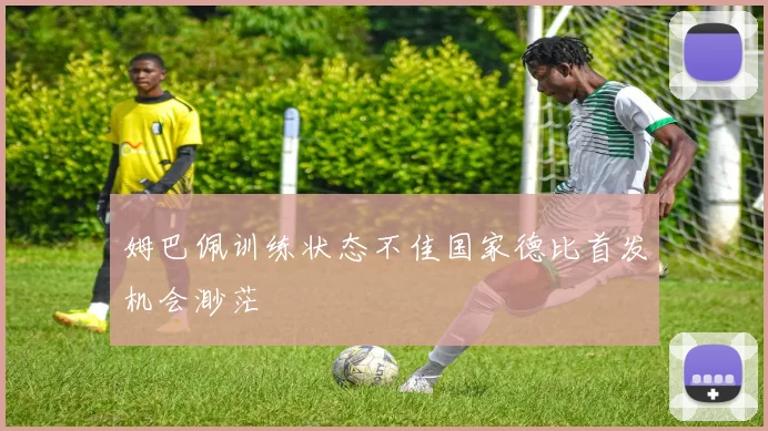 姆巴佩训练状态不佳国家德比首发机会渺茫